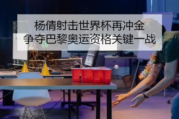 杨倩射击世界杯再冲金 争夺巴黎奥运资格关键一战